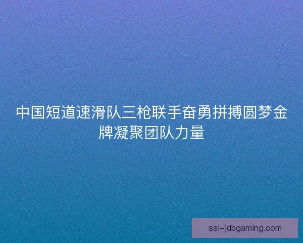 中国短道速滑队三枪联手奋勇拼搏圆梦金牌凝聚团队力量 中国短道速滑队三枪联手奋勇拼搏圆梦金牌凝聚团队力量
