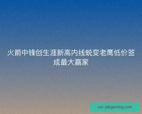 火箭中锋创生涯新高内线蜕变老鹰低价签成最大赢家