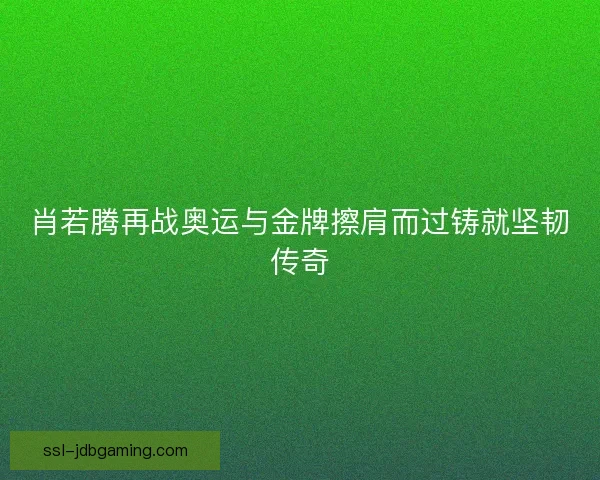 肖若腾再战奥运与金牌擦肩而过铸就坚韧传奇