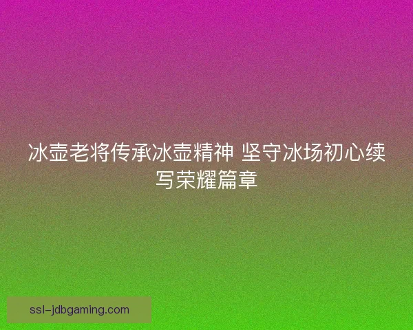 冰壶老将传承冰壶精神 坚守冰场初心续写荣耀篇章 冰壶老将传承冰壶精神 坚守冰场初心续写荣耀篇章