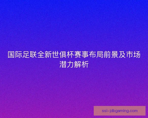 国际足联全新世俱杯赛事布局前景及市场潜力解析