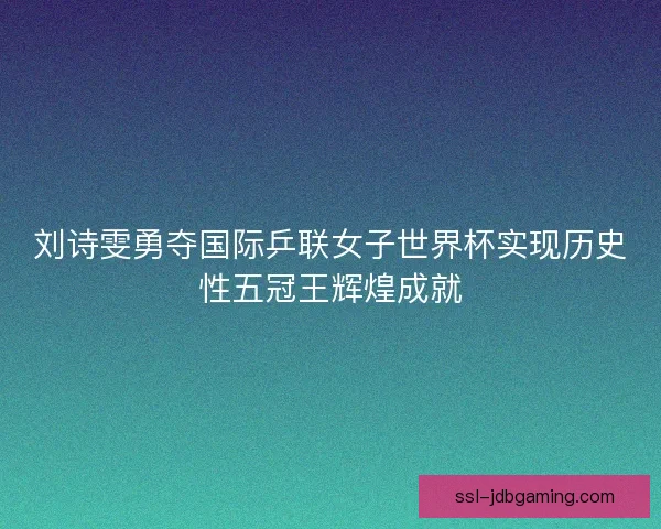 刘诗雯勇夺国际乒联女子世界杯实现历史性五冠王辉煌成就 刘诗雯勇夺国际乒联女子世界杯实现历史性五冠王辉煌成就