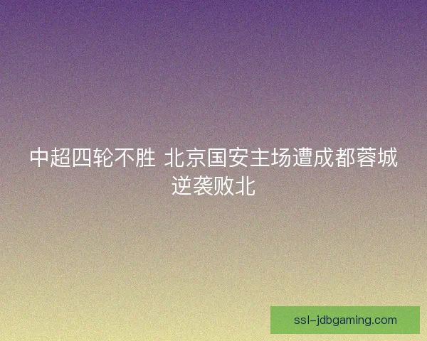 中超四轮不胜 北京国安主场遭成都蓉城逆袭败北 中超四轮不胜 北京国安主场遭成都蓉城逆袭败北