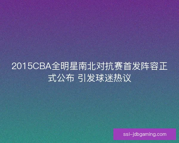 2015CBA全明星南北对抗赛首发阵容正式公布 引发球迷热议 2015CBA全明星南北对抗赛首发阵容正式公布 引发球迷热议