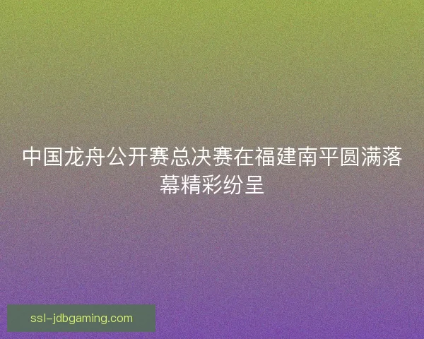 中国龙舟公开赛总决赛在福建南平圆满落幕精彩纷呈 中国龙舟公开赛总决赛在福建南平圆满落幕精彩纷呈