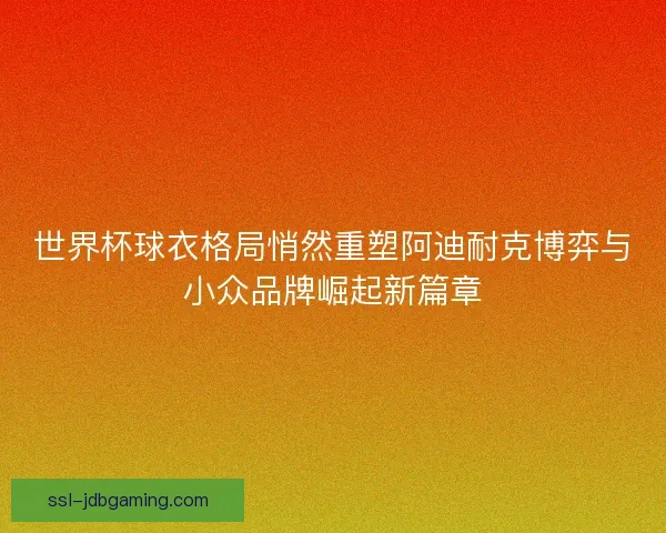 世界杯球衣格局悄然重塑阿迪耐克博弈与小众品牌崛起新篇章 世界杯球衣格局悄然重塑阿迪耐克博弈与小众品牌崛起新篇章