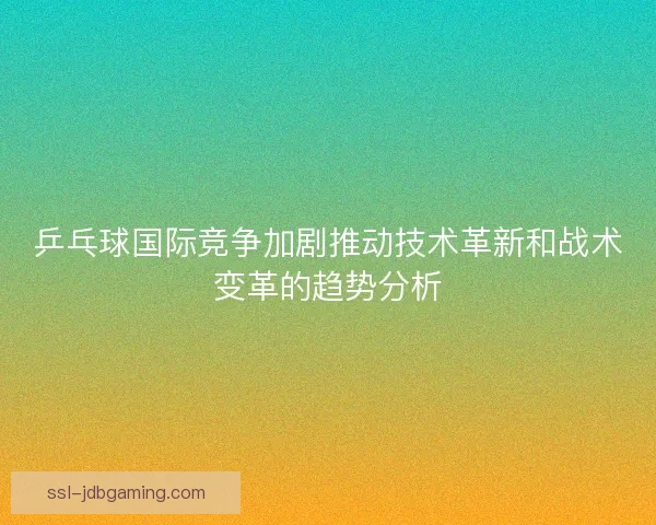 乒乓球国际竞争加剧推动技术革新和战术变革的趋势分析 乒乓球国际竞争加剧推动技术革新和战术变革的趋势分析